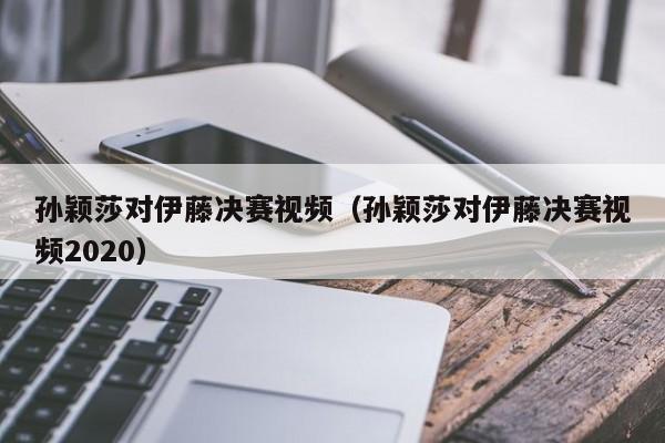 孙颖莎对伊藤决赛视频（孙颖莎对伊藤决赛视频2023）插图