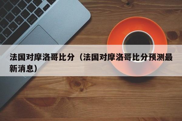 法国对摩洛哥比分（法国对摩洛哥比分预测最新消息）插图