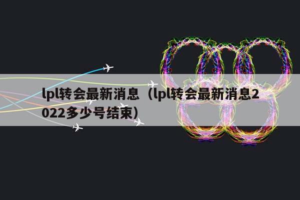 lpl转会最新消息（lpl转会最新消息2023多少号结束）插图