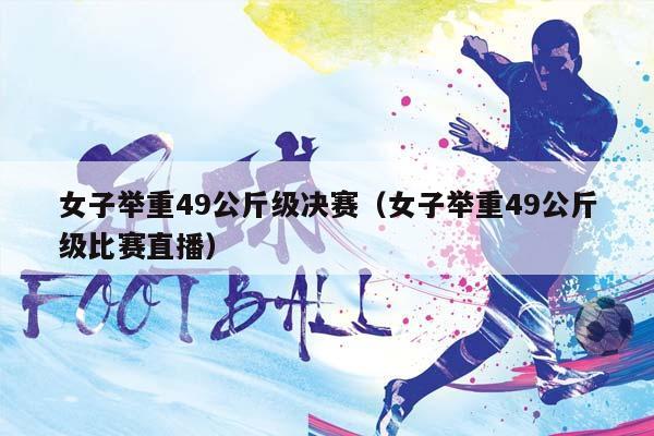 女子举重49公斤级决赛（女子举重49公斤级比赛直播）插图