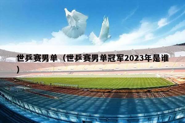 世乒赛男单（世乒赛男单冠军2023年是谁）插图