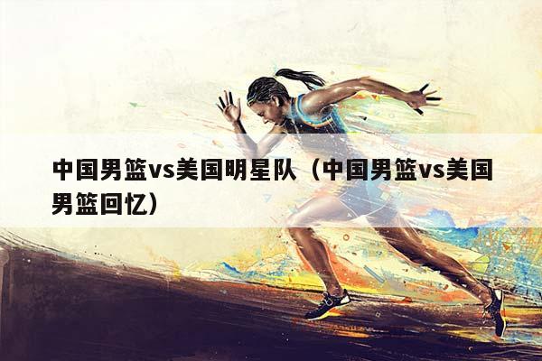 中国男篮vs美国明星队（中国男篮vs美国男篮回忆）插图