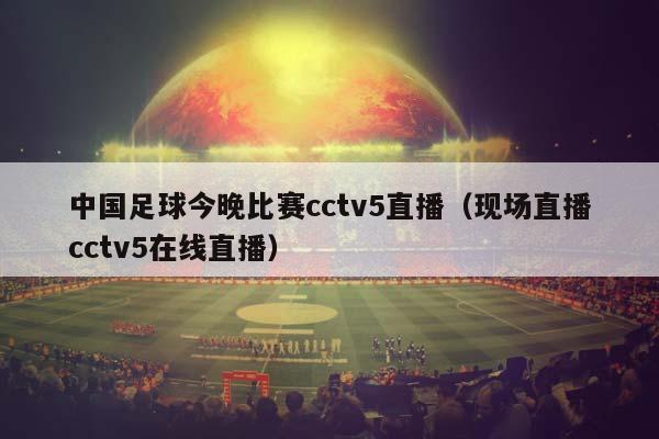 中国足球今晚比赛cctv5直播（现场直播cctv5在线直播）插图