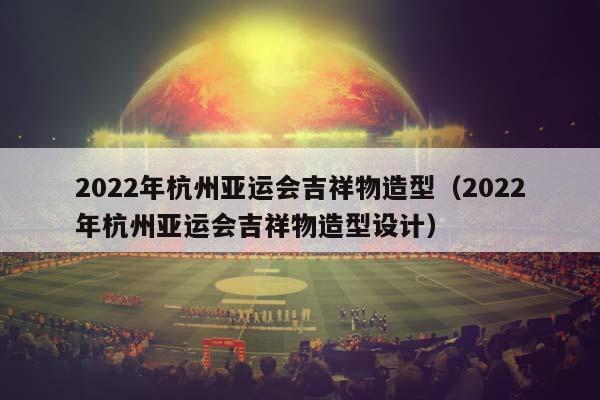 2023年杭州亚运会吉祥物造型（2023年杭州亚运会吉祥物造型妄想）