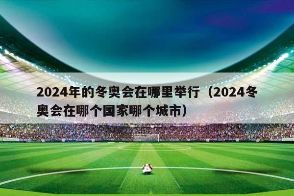 2024年的冬奥会在哪里举行（2024冬奥会在哪个国家哪个城市）插图