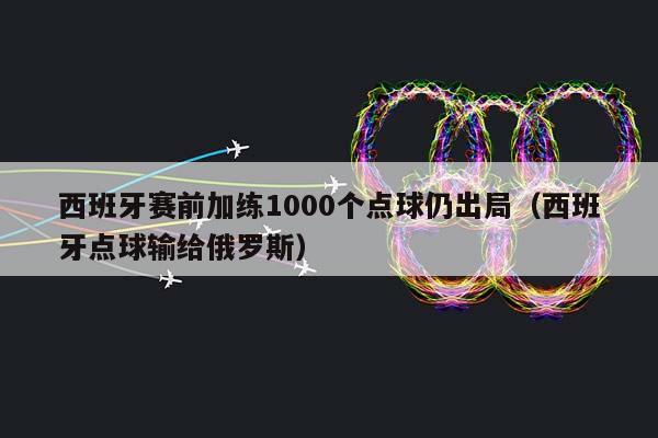 西班牙赛前加练1000个点球仍出局（西班牙点球输给俄罗斯）插图