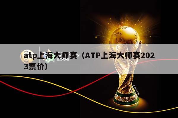atp上海大师赛（ATP上海大师赛2023票价）