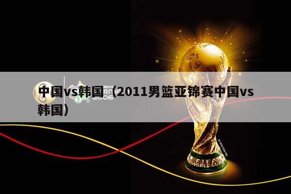 中国vs韩国（2011男篮亚锦赛中国vs韩国）插图