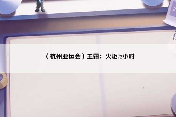 （杭州亚运会）王霜：火炬72小时（杭州亚运会火炬手名单）插图