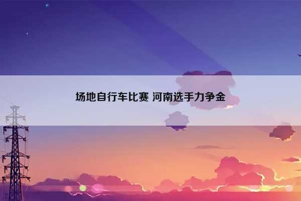 场地自行车比赛 河南选手力争金插图