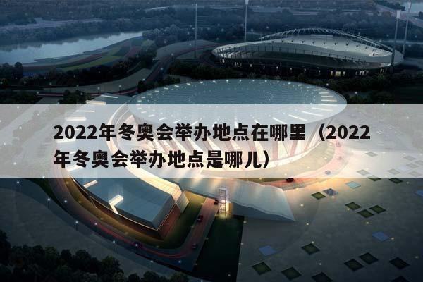 2023年冬奥会举办地点在哪里（2023年冬奥会举办地点是哪儿）