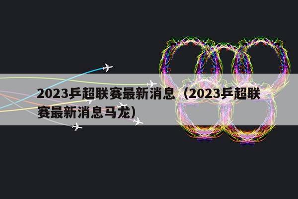 2023乒超联赛最新消息（2023乒超联赛最新消息马龙）