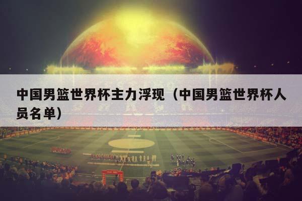 中国男篮世界杯主力浮现（中国男篮世界杯人员名单）插图