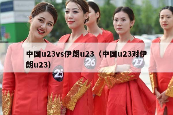 中国u23vs伊朗u23（中国u23对伊朗u23）