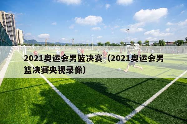 2023奥运会男篮决赛（2023奥运会男篮决赛央视录像）插图