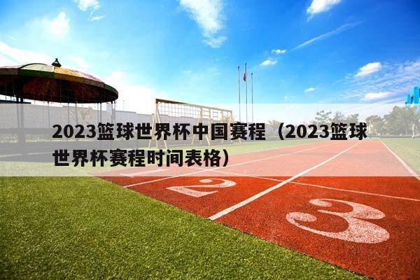 2023篮球世界杯中国赛程（2023篮球世界杯赛程时间表格）插图