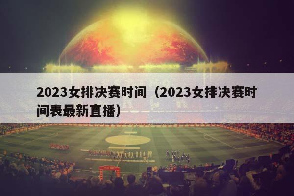 2023女排决赛时间（2023女排决赛时间表最新直播）插图