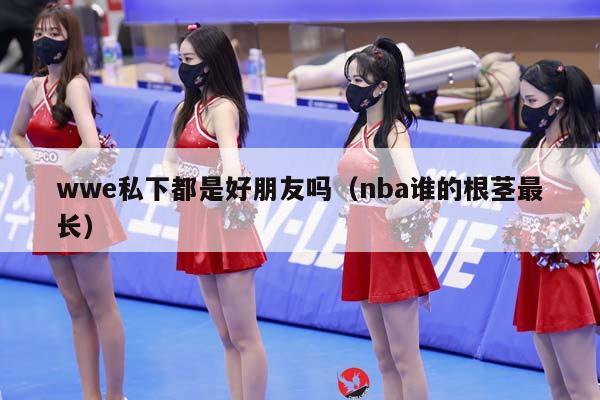 wwe私下都是好朋友吗（NBA谁的根茎最长）