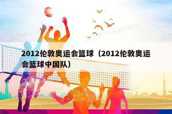 2012伦敦奥运会篮球（2012伦敦奥运会篮球中国队）插图