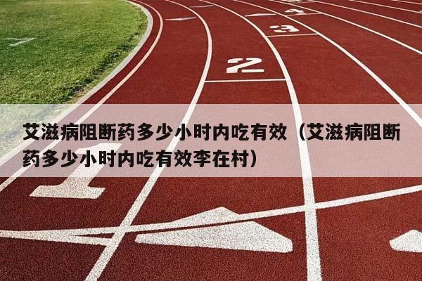 艾滋病阻断药多少小时内吃有效（艾滋病阻断药多少小时内吃有效李在村）插图