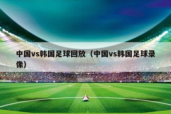 中国vs韩国足球回放（中国vs韩国足球录像）插图